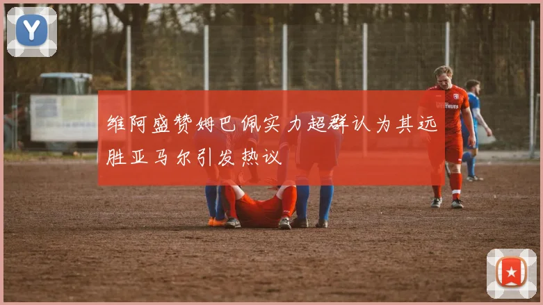 维阿盛赞姆巴佩实力超群认为其远胜亚马尔引发热议