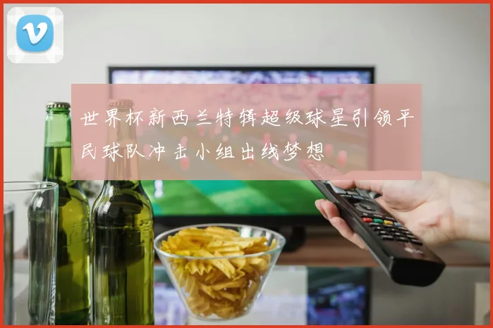 世界杯新西兰特辑超级球星引领平民球队冲击小组出线梦想