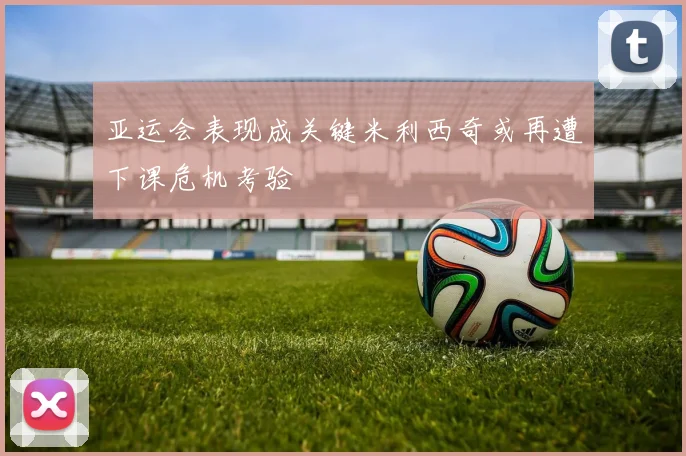 亚运会表现成关键米利西奇或再遭下课危机考验