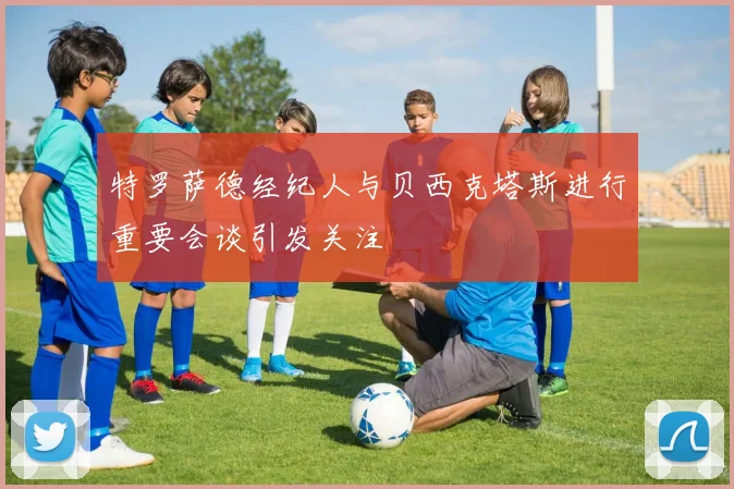 特罗萨德经纪人与贝西克塔斯进行重要会谈引发关注