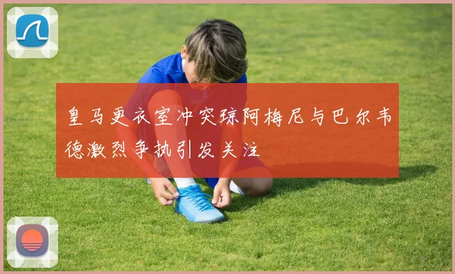 皇马更衣室冲突琼阿梅尼与巴尔韦德激烈争执引发关注