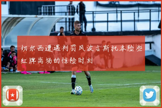 切尔西遭遇判罚风波古斯托本险些红牌离场的惊险时刻