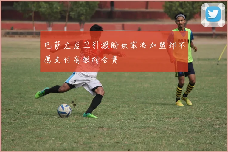 巴萨左后卫引援盼坎塞洛加盟却不愿支付高额转会费